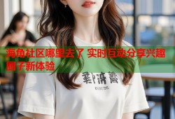 海角社区哪里去了 实时互动分享兴趣圈子新体验