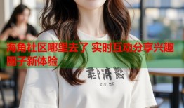 海角社区哪里去了 实时互动分享兴趣圈子新体验
