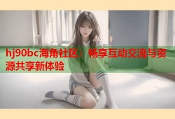 hj90bc海角社区：畅享互动交流与资源共享新体验