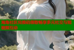 海角社区兑换码领取畅享多元社交与短视频互动