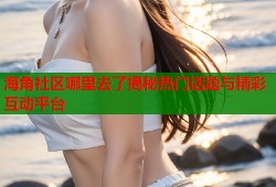 海角社区哪里去了揭秘热门话题与精彩互动平台