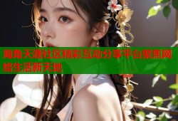 海角天涯社区精彩互动分享平台聚焦网络生活新天地
