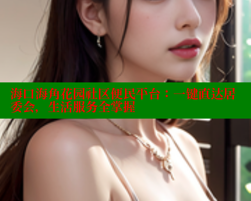 海口海角花园社区便民平台：一键直达居委会，生活服务全掌握