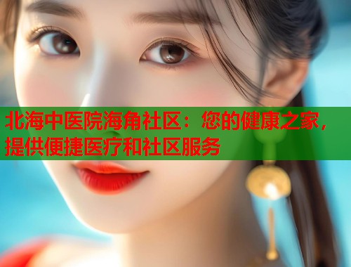 北海中医院海角社区：您的健康之家，提供便捷医疗和社区服务