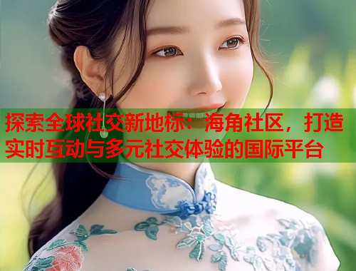探索全球社交新地标：海角社区，打造实时互动与多元社交体验的国际平台