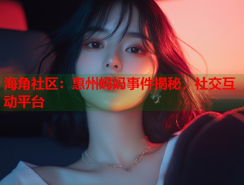 海角社区：惠州妈妈事件揭秘，社交互动平台