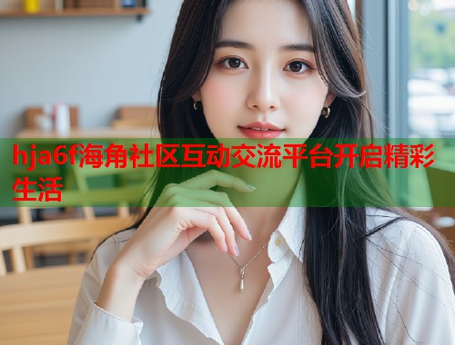 hja6f海角社区互动交流平台开启精彩生活