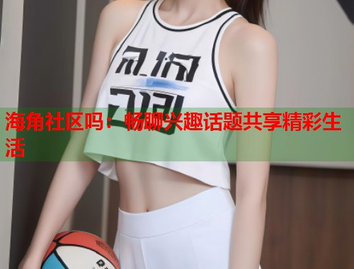 海角社区吗：畅聊兴趣话题共享精彩生活