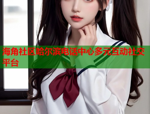 海角社区哈尔滨电话中心多元互动社交平台