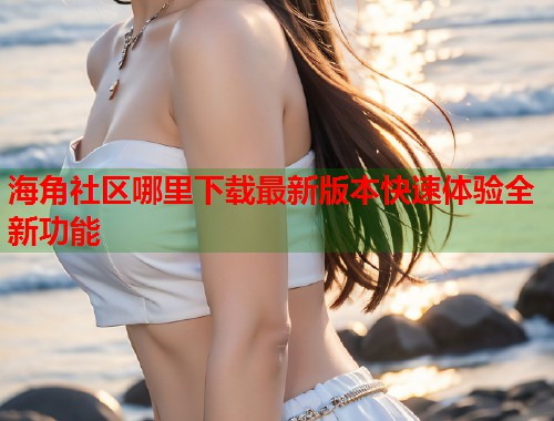 海角社区哪里下载最新版本快速体验全新功能