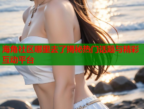 海角社区哪里去了揭秘热门话题与精彩互动平台