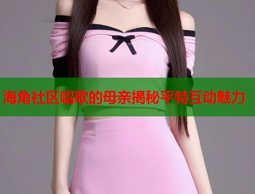 海角社区唱歌的母亲揭秘平特互动魅力