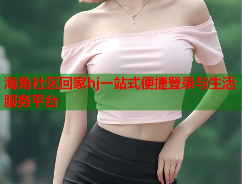 海角社区回家hj一站式便捷登录与生活服务平台
