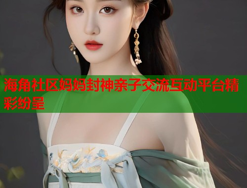 海角社区妈妈封神亲子交流互动平台精彩纷呈