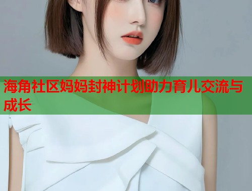 海角社区妈妈封神计划助力育儿交流与成长