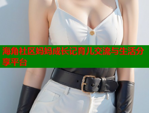 海角社区妈妈成长记育儿交流与生活分享平台
