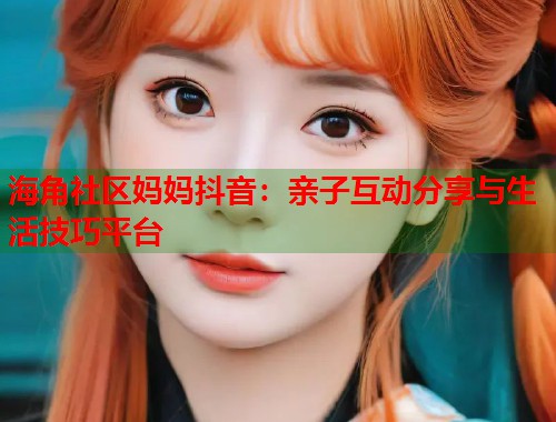 海角社区妈妈抖音：亲子互动分享与生活技巧平台