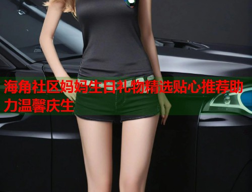 海角社区妈妈生日礼物精选贴心推荐助力温馨庆生