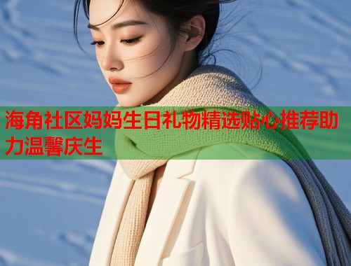 海角社区妈妈生日礼物精选贴心推荐助力温馨庆生