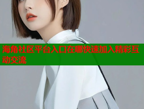 海角社区平台入口在哪快速加入精彩互动交流