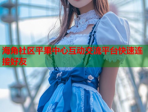 海角社区平果中心互动交流平台快速连接好友