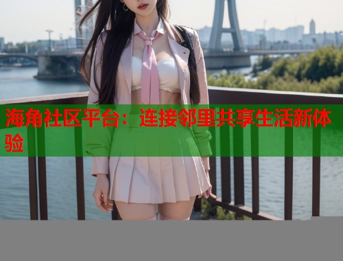 海角社区平台：连接邻里共享生活新体验