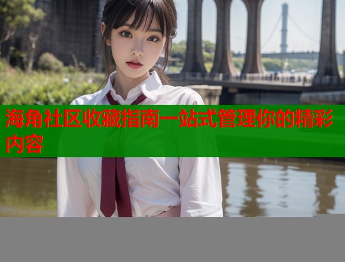海角社区收藏指南一站式管理你的精彩内容