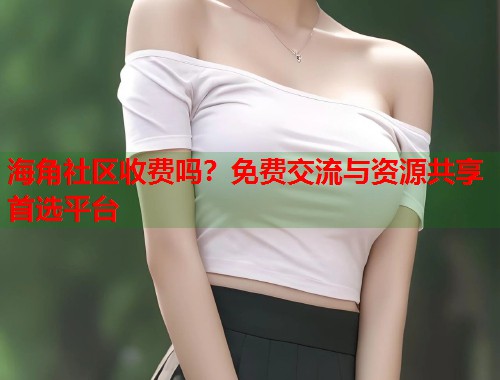 海角社区收费吗？免费交流与资源共享首选平台