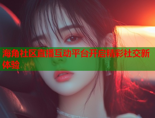 海角社区直播互动平台开启精彩社交新体验