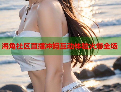 海角社区直播冲妈互动体验火爆全场