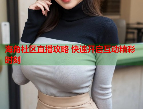 海角社区直播攻略 快速开启互动精彩时刻