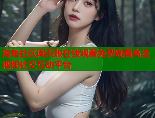 海角社区网页版在线观看免费观看高清视频社交互动平台