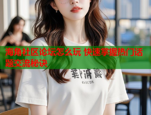 海角社区论坛怎么玩 快速掌握热门话题交流秘诀