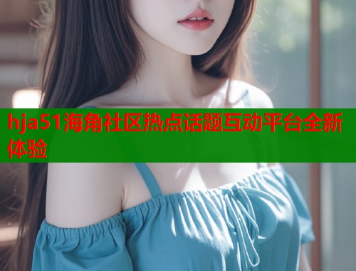 hja51海角社区热点话题互动平台全新体验