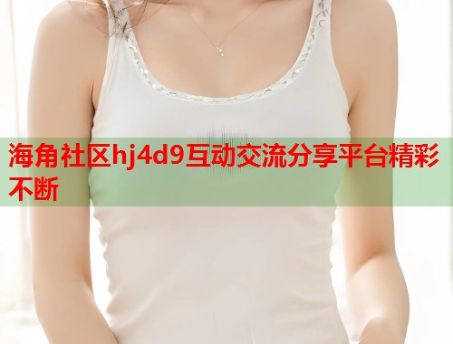 海角社区hj4d9互动交流分享平台精彩不断