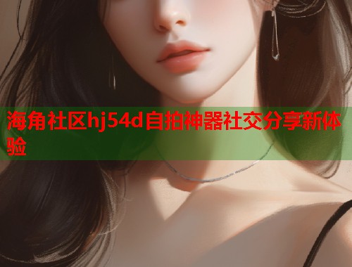 海角社区hj54d自拍神器社交分享新体验