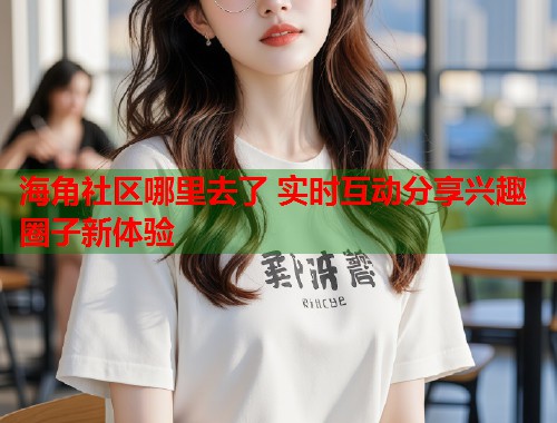 海角社区哪里去了 实时互动分享兴趣圈子新体验