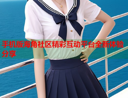 手机版海角社区精彩互动平台全新体验分享
