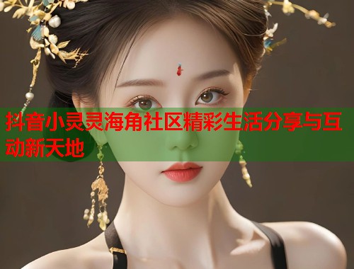 抖音小灵灵海角社区精彩生活分享与互动新天地