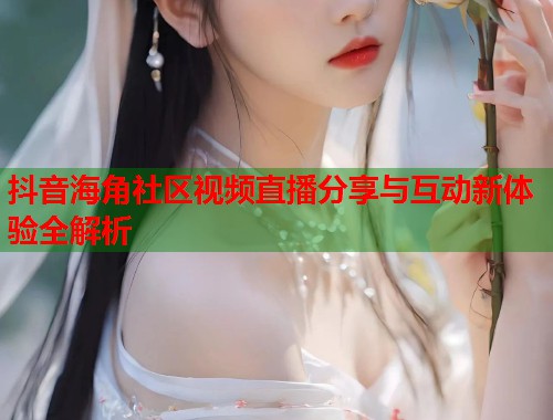 抖音海角社区视频直播分享与互动新体验全解析
