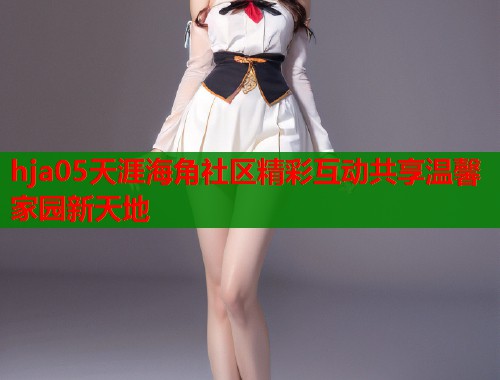 hja05天涯海角社区精彩互动共享温馨家园新天地