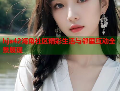 hja42海角社区精彩生活与邻里互动全景展现