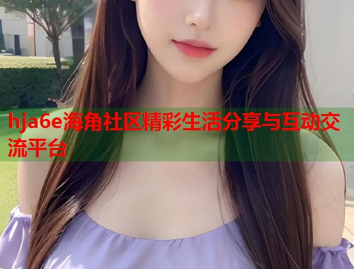 hja6e海角社区精彩生活分享与互动交流平台