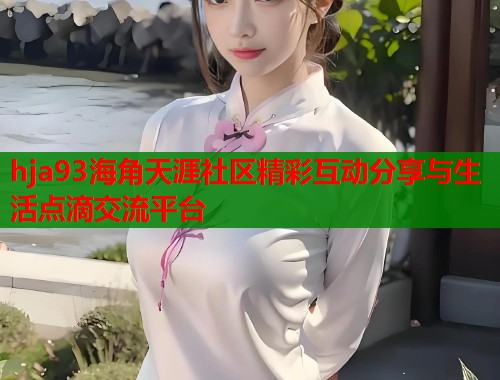 hja93海角天涯社区精彩互动分享与生活点滴交流平台