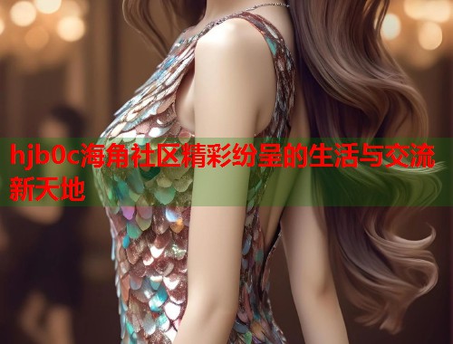 hjb0c海角社区精彩纷呈的生活与交流新天地