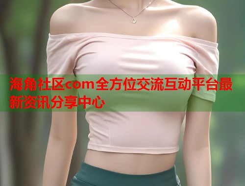 海角社区com全方位交流互动平台最新资讯分享中心