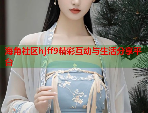 海角社区hjff9精彩互动与生活分享平台