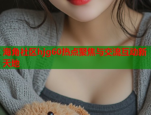 海角社区hjg60热点聚焦与交流互动新天地