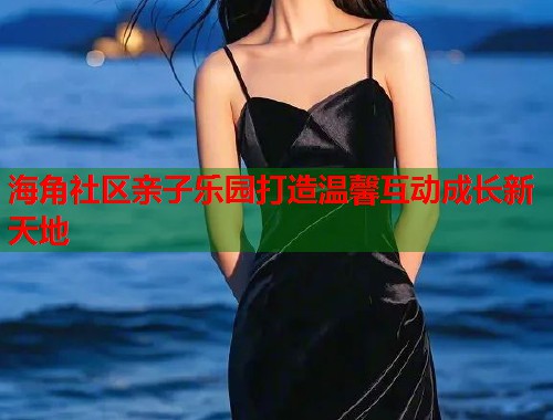 海角社区亲子乐园打造温馨互动成长新天地