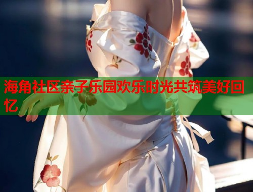 海角社区亲子乐园欢乐时光共筑美好回忆